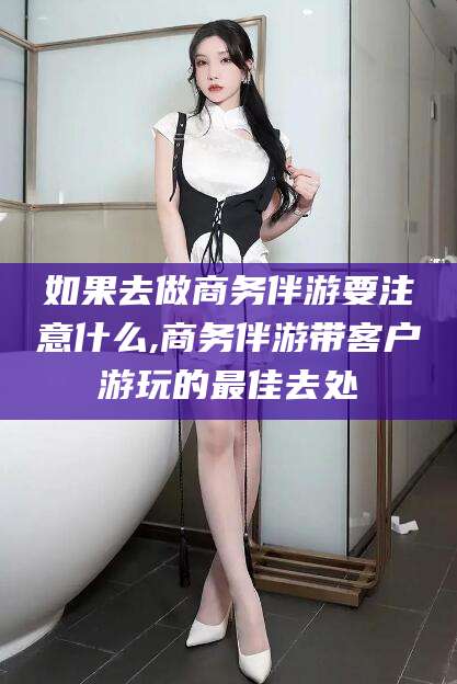 营口如果去做商务伴游要注意什么,商务伴游带客户游玩的最佳去处