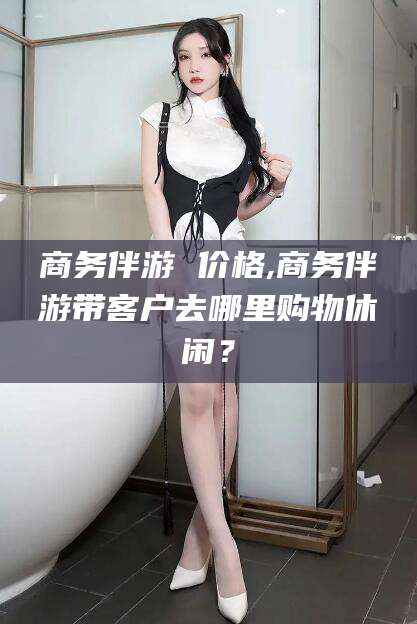 营口商务伴游 价格,商务伴游带客户去哪里购物休闲？