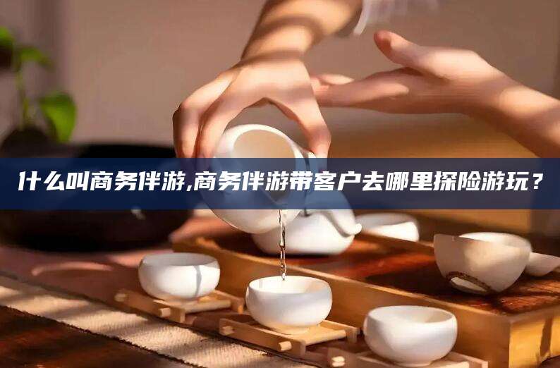 营口什么叫商务伴游,商务伴游带客户去哪里探险游玩？