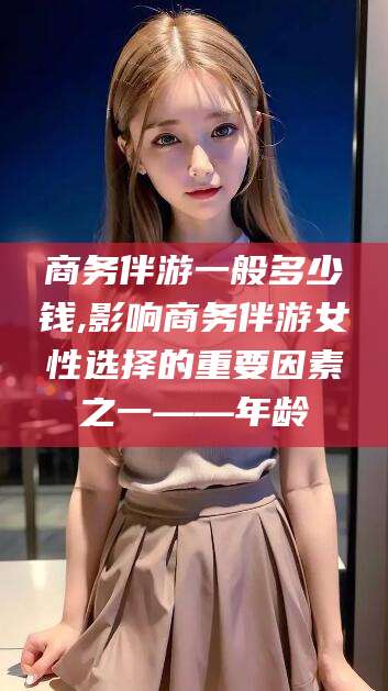 营口商务伴游一般多少钱,影响商务伴游女性选择的重要因素之一——年龄