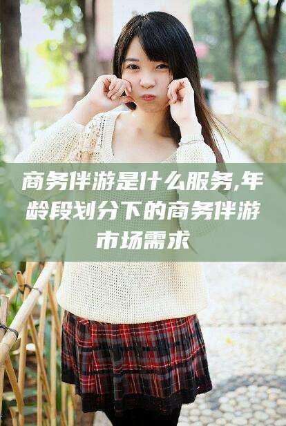 营口商务伴游是什么服务,年龄段划分下的商务伴游市场需求