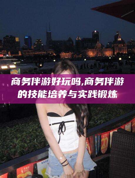 营口商务伴游好玩吗,商务伴游的技能培养与实践锻炼