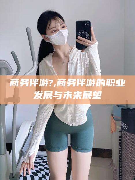 营口商务伴游?,商务伴游的职业发展与未来展望