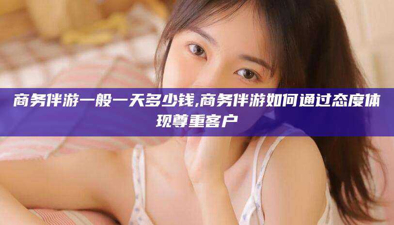 营口商务伴游一般一天多少钱,商务伴游如何通过态度体现尊重客户